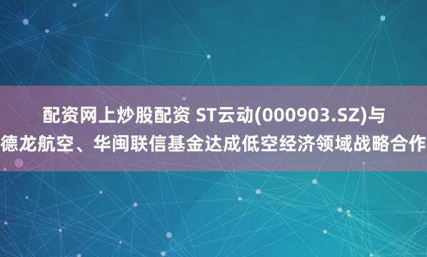 配资网上炒股配资 ST云动(000903.SZ)与德龙航空、华闽联信基金达成低空经济领域战略合作