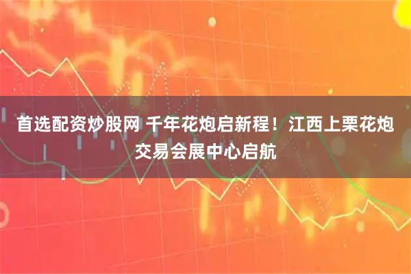 首选配资炒股网 千年花炮启新程！江西上栗花炮交易会展中心启航