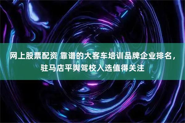 网上股票配资 靠谱的大客车培训品牌企业排名，驻马店平舆驾校入选值得关注