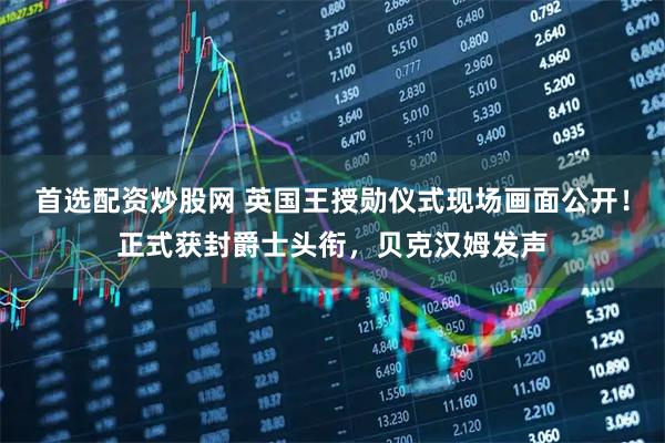 首选配资炒股网 英国王授勋仪式现场画面公开！正式获封爵士头衔，贝克汉姆发声