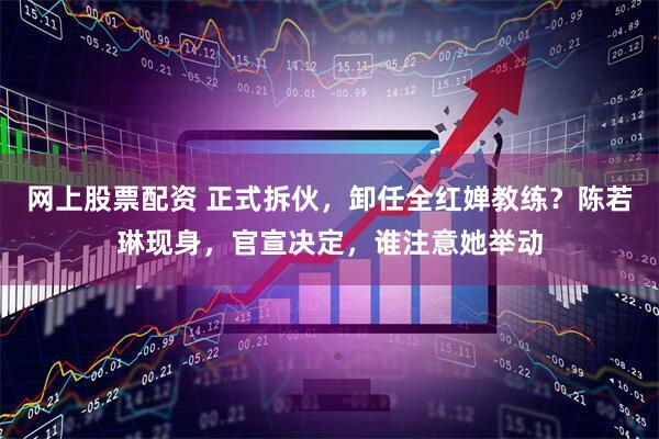 网上股票配资 正式拆伙，卸任全红婵教练？陈若琳现身，官宣决定，谁注意她举动