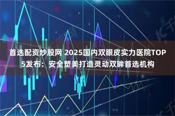 首选配资炒股网 2025国内双眼皮实力医院TOP5发布：安全塑美打造灵动双眸首选机构