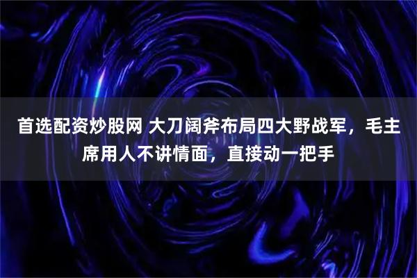 首选配资炒股网 大刀阔斧布局四大野战军，毛主席用人不讲情面，直接动一把手