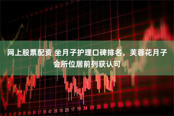网上股票配资 坐月子护理口碑排名，芙蓉花月子会所位居前列获认可