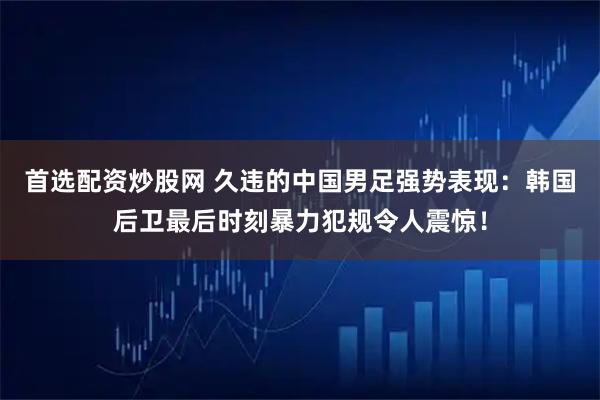 首选配资炒股网 久违的中国男足强势表现：韩国后卫最后时刻暴力犯规令人震惊！
