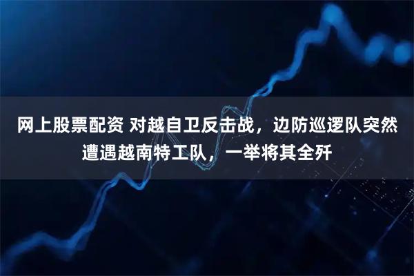 网上股票配资 对越自卫反击战，边防巡逻队突然遭遇越南特工队，一举将其全歼